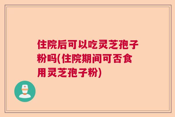 住院后可以吃灵芝孢子粉吗(住院期间可否食用灵芝孢子粉)  第1张
