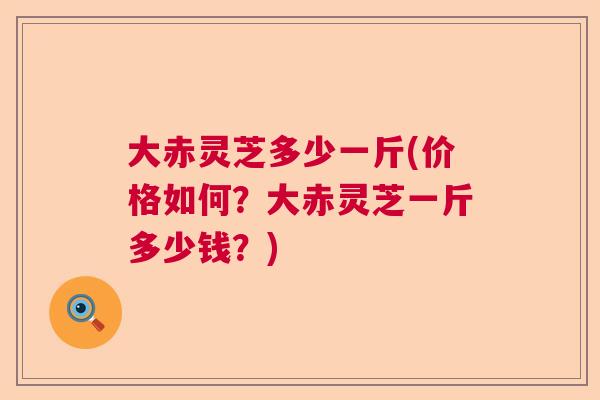 大赤灵芝多少一斤(价格如何？大赤灵芝一斤多少钱？)  第1张