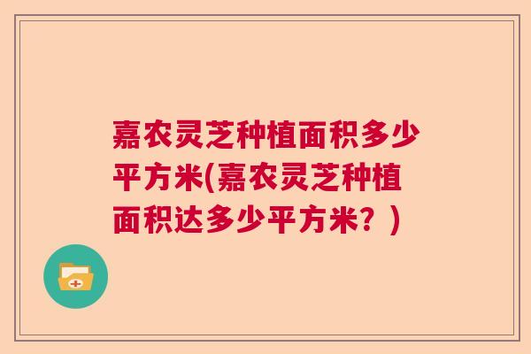 嘉农灵芝种植面积多少平方米(嘉农灵芝种植面积达多少平方米？)  第1张