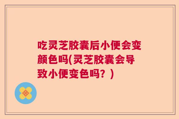 吃灵芝胶囊后小便会变颜色吗(灵芝胶囊会导致小便变色吗？)  第1张