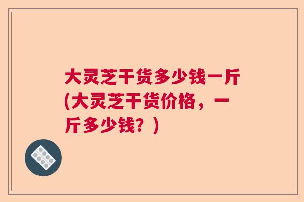 大灵芝干货多少钱一斤(大灵芝干货价格，一斤多少钱？)  第1张
