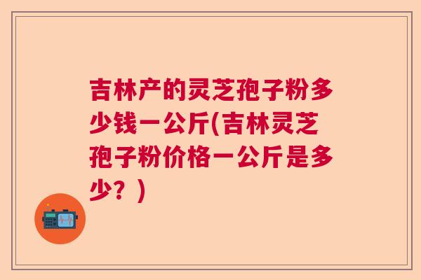 吉林产的灵芝孢子粉多少钱一公斤(吉林灵芝孢子粉价格一公斤是多少？)  第1张