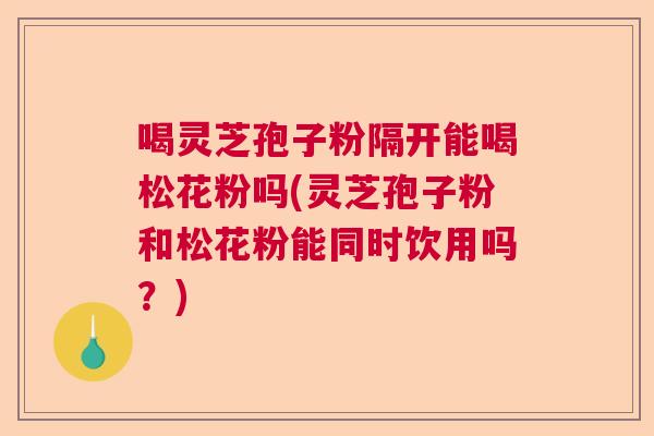喝灵芝孢子粉隔开能喝松花粉吗(灵芝孢子粉和松花粉能同时饮用吗？)  第1张