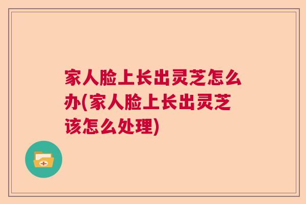 家人脸上长出灵芝怎么办(家人脸上长出灵芝该怎么处理)  第1张