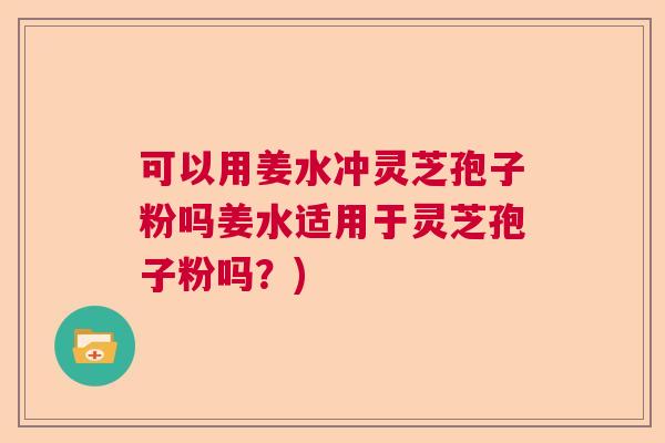 可以用姜水冲灵芝孢子粉吗姜水适用于灵芝孢子粉吗？)  第1张