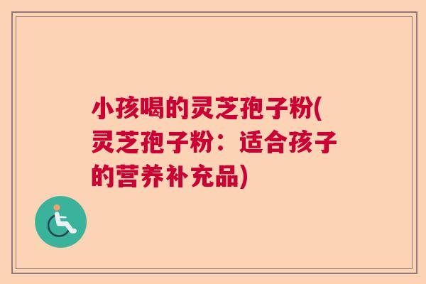 小孩喝的灵芝孢子粉(灵芝孢子粉：适合孩子的营养补充品)  第1张