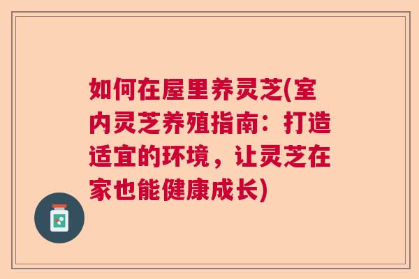 如何在屋里养灵芝(室内灵芝养殖指南：打造适宜的环境，让灵芝在家也能健康成长)  第1张