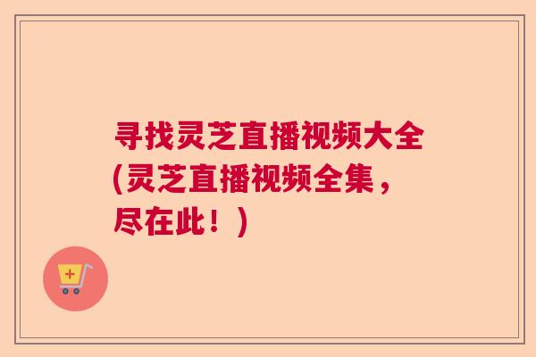 寻找灵芝直播视频大全(灵芝直播视频全集，尽在此！)  第1张