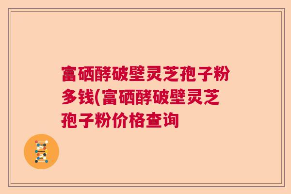 富硒酵破壁灵芝孢子粉多钱(富硒酵破壁灵芝孢子粉价格查询  第1张