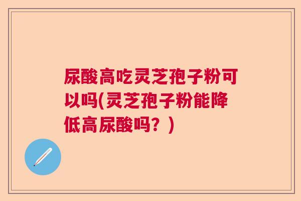 尿酸高吃灵芝孢子粉可以吗(灵芝孢子粉能降低高尿酸吗？)  第1张