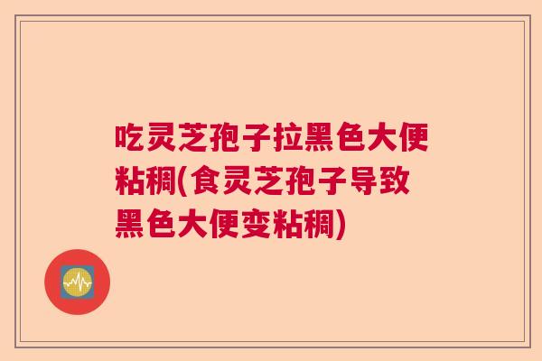 吃灵芝孢子拉黑色大便粘稠(食灵芝孢子导致黑色大便变粘稠)  第1张