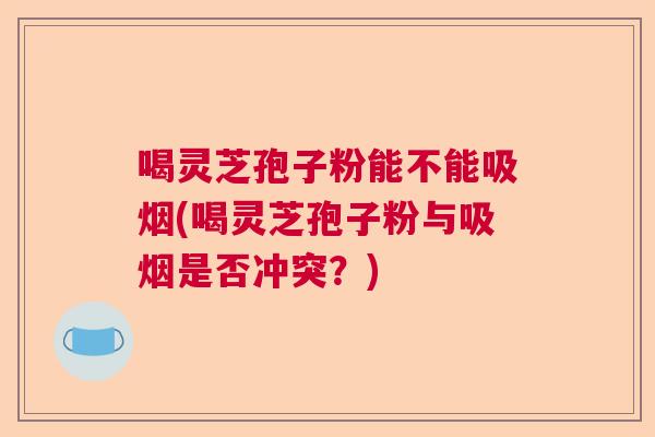 喝灵芝孢子粉能不能吸烟(喝灵芝孢子粉与吸烟是否冲突？)  第1张