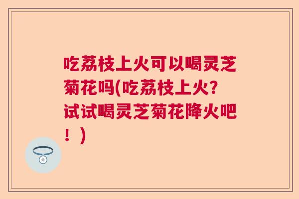 吃荔枝上火可以喝灵芝菊花吗(吃荔枝上火？试试喝灵芝菊花降火吧！)  第1张