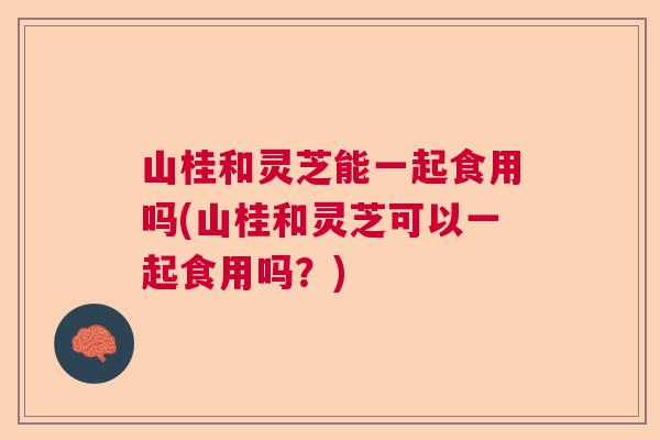 山桂和灵芝能一起食用吗(山桂和灵芝可以一起食用吗？)  第1张