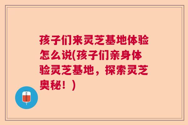 孩子们来灵芝基地体验怎么说(孩子们亲身体验灵芝基地，探索灵芝奥秘！)  第1张