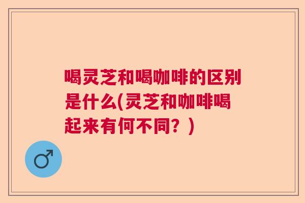 喝灵芝和喝咖啡的区别是什么(灵芝和咖啡喝起来有何不同？)  第1张