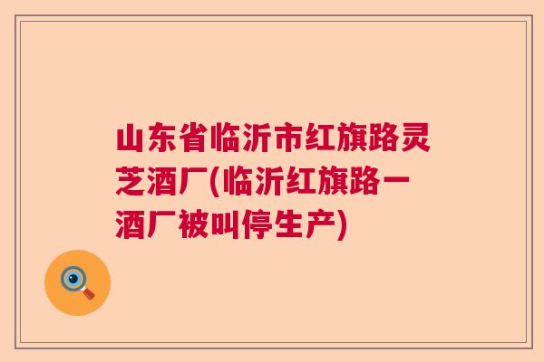 山东省临沂市红旗路灵芝酒厂(临沂红旗路一酒厂被叫停生产)  第1张