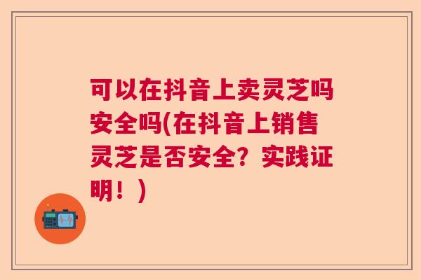 可以在抖音上卖灵芝吗安全吗(在抖音上销售灵芝是否安全？实践证明！)  第1张