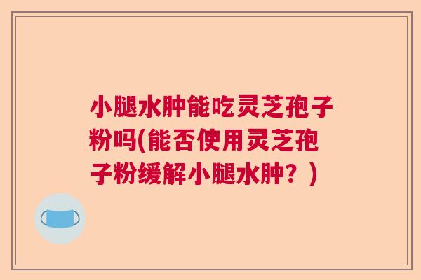 小腿水肿能吃灵芝孢子粉吗(能否使用灵芝孢子粉缓解小腿水肿？)  第1张