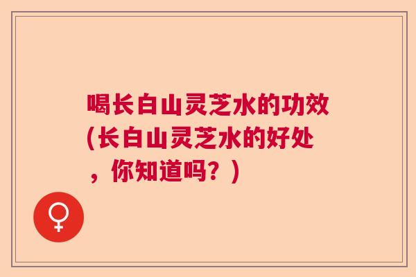 喝长白山灵芝水的功效(长白山灵芝水的好处，你知道吗？)  第1张