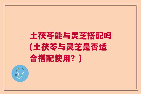 土茯苓能与灵芝搭配吗(土茯苓与灵芝是否适合搭配使用？)  第1张