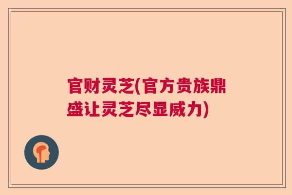 官财灵芝(官方贵族鼎盛让灵芝尽显威力)  第1张