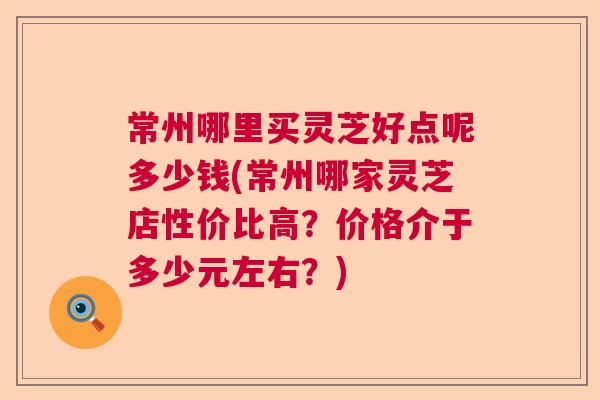 常州哪里买灵芝好点呢多少钱(常州哪家灵芝店性价比高？价格介于多少元左右？)  第1张