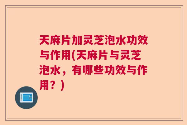 天麻片加灵芝泡水功效与作用(天麻片与灵芝泡水，有哪些功效与作用？)  第1张