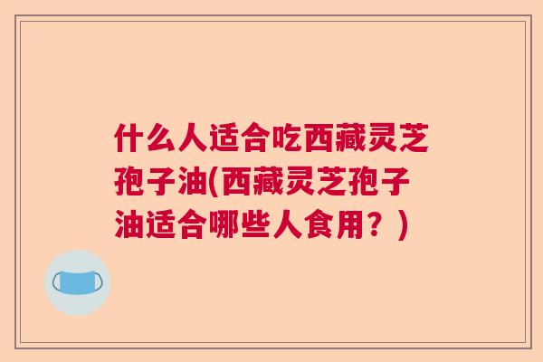 什么人适合吃西藏灵芝孢子油(西藏灵芝孢子油适合哪些人食用？)  第1张