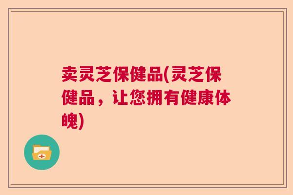 卖灵芝保健品(灵芝保健品，让您拥有健康体魄)  第1张