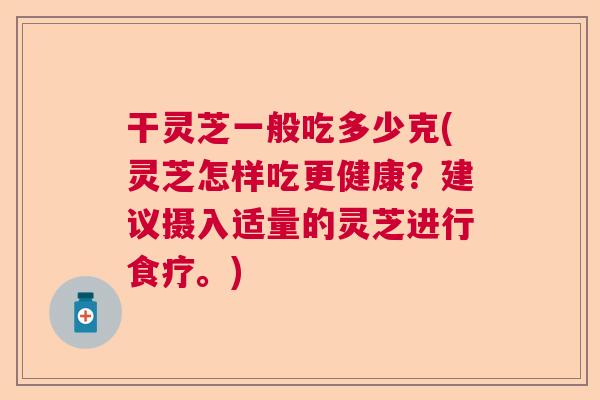 干灵芝一般吃多少克(灵芝怎样吃更健康？建议摄入适量的灵芝进行食疗。)  第1张
