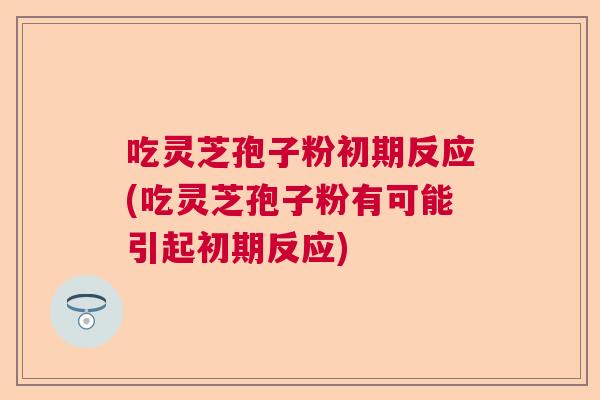 吃灵芝孢子粉初期反应(吃灵芝孢子粉有可能引起初期反应)  第1张