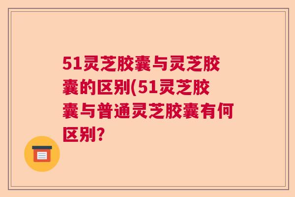 51灵芝胶囊与灵芝胶囊的区别(51灵芝胶囊与普通灵芝胶囊有何区别？  第1张