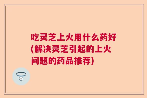 吃灵芝上火用什么药好(解决灵芝引起的上火问题的药品推荐)  第1张
