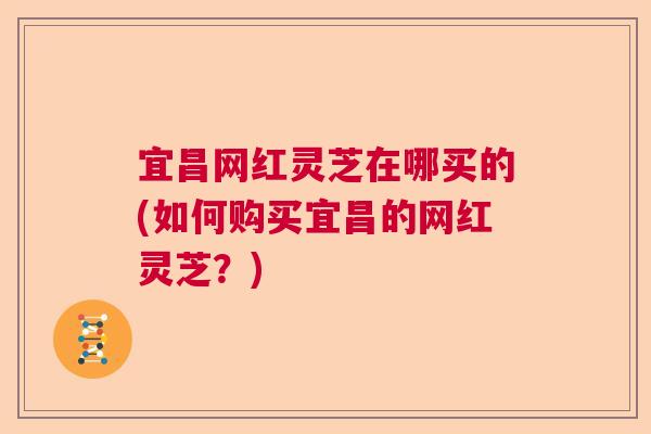 宜昌网红灵芝在哪买的(如何购买宜昌的网红灵芝？)  第1张