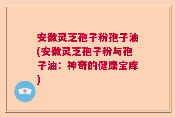 安徽灵芝孢子粉孢子油(安徽灵芝孢子粉与孢子油：神奇的健康宝库)  第1张
