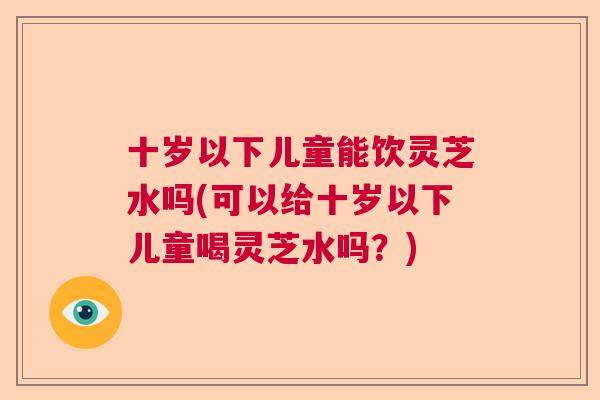 十岁以下儿童能饮灵芝水吗(可以给十岁以下儿童喝灵芝水吗？)  第1张