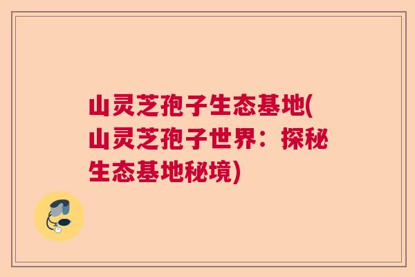 山灵芝孢子生态基地(山灵芝孢子世界：探秘生态基地秘境)  第1张