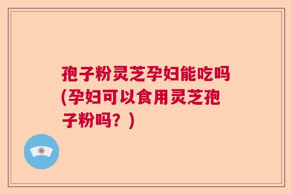 孢子粉灵芝孕妇能吃吗(孕妇可以食用灵芝孢子粉吗？)  第1张