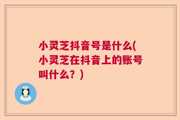 小灵芝抖音号是什么(小灵芝在抖音上的账号叫什么？)  第1张