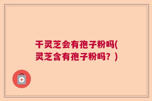 干灵芝会有孢子粉吗(灵芝含有孢子粉吗？)  第1张