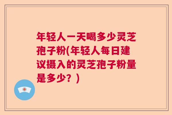 年轻人一天喝多少灵芝孢子粉(年轻人每日建议摄入的灵芝孢子粉量是多少？)  第1张