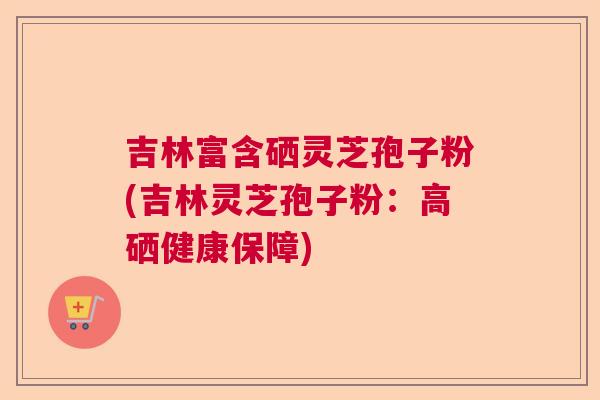 吉林富含硒灵芝孢子粉(吉林灵芝孢子粉：高硒健康保障)  第1张