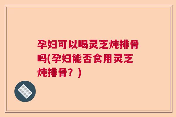 孕妇可以喝灵芝炖排骨吗(孕妇能否食用灵芝炖排骨？)  第1张