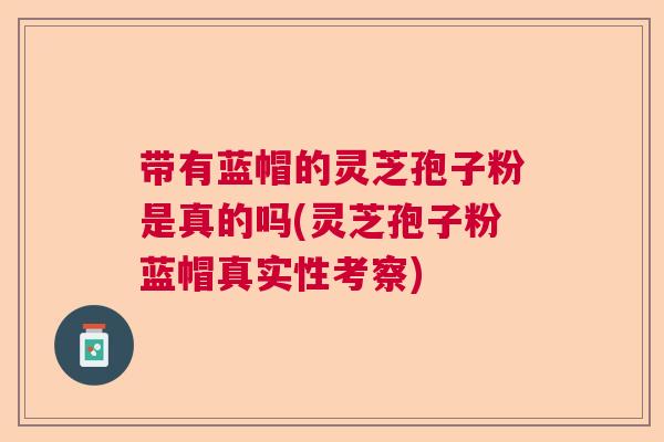 带有蓝帽的灵芝孢子粉是真的吗(灵芝孢子粉蓝帽真实性考察)  第1张
