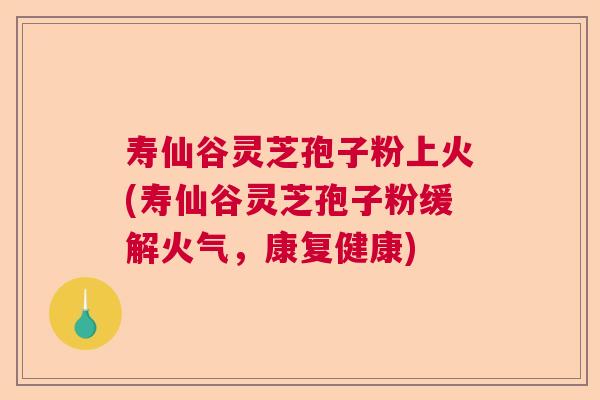 寿仙谷灵芝孢子粉上火(寿仙谷灵芝孢子粉缓解火气，康复健康)  第1张
