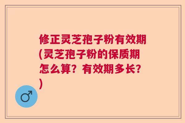 修正灵芝孢子粉有效期(灵芝孢子粉的保质期怎么算？有效期多长？)  第1张