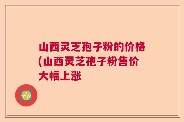 山西灵芝孢子粉的价格(山西灵芝孢子粉售价大幅上涨  第1张