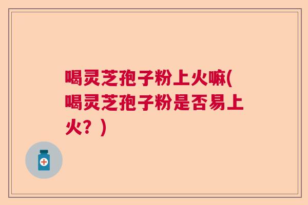 喝灵芝孢子粉上火嘛(喝灵芝孢子粉是否易上火？)  第1张