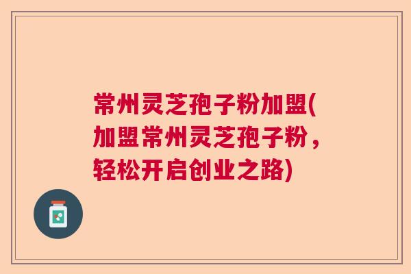 常州灵芝孢子粉加盟(加盟常州灵芝孢子粉，轻松开启创业之路)  第1张